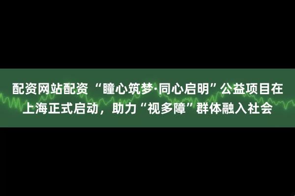 配资网站配资 “瞳心筑梦·同心启明”公益项目在上海正式启动，助力“视多障”群体融入社会