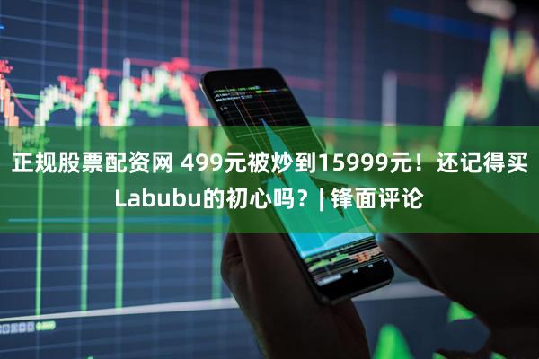 正规股票配资网 499元被炒到15999元！还记得买Labubu的初心吗？| 锋面评论