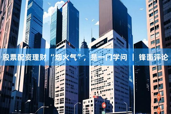股票配资理财 “烟火气”，是一门学问 ｜ 锋面评论
