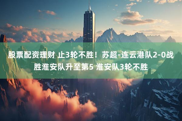 股票配资理财 止3轮不胜！苏超-连云港队2-0战胜淮安队升至第5 淮安队3轮不胜