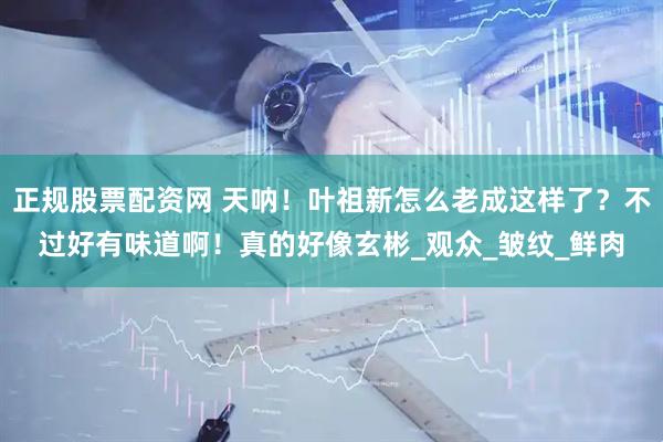 正规股票配资网 天呐！叶祖新怎么老成这样了？不过好有味道啊！真的好像玄彬_观众_皱纹_鲜肉