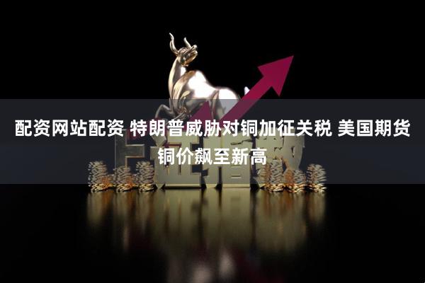 配资网站配资 特朗普威胁对铜加征关税 美国期货铜价飙至新高