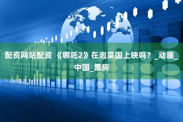 配资网站配资 《哪吒2》在泡菜国上映吗？_动画_中国_票房