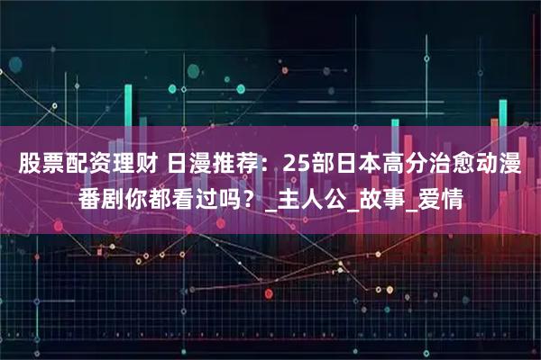 股票配资理财 日漫推荐：25部日本高分治愈动漫番剧你都看过吗？_主人公_故事_爱情
