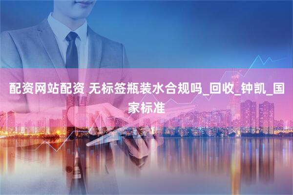 配资网站配资 无标签瓶装水合规吗_回收_钟凯_国家标准