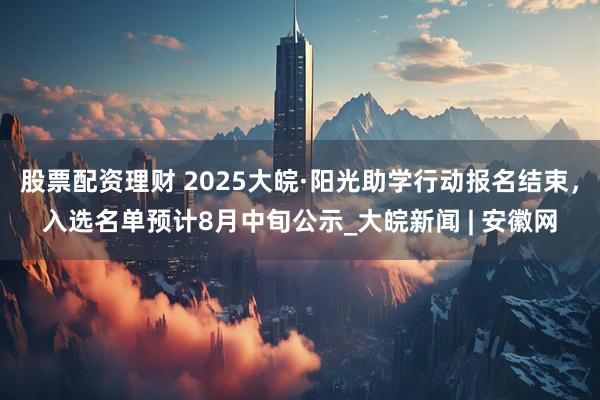 股票配资理财 2025大皖·阳光助学行动报名结束，入选名单预计8月中旬公示_大皖新闻 | 安徽网