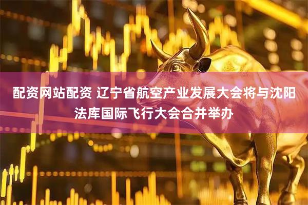 配资网站配资 辽宁省航空产业发展大会将与沈阳法库国际飞行大会合并举办
